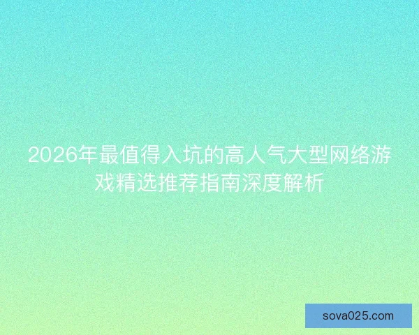 2026年最值得入坑的高人气大型网络游戏精选推荐指南深度解析