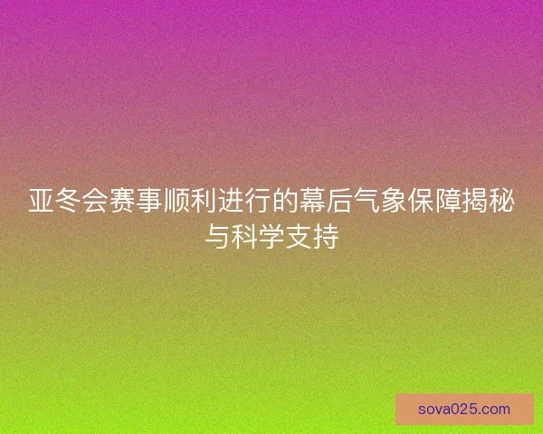 亚冬会赛事顺利进行的幕后气象保障揭秘与科学支持