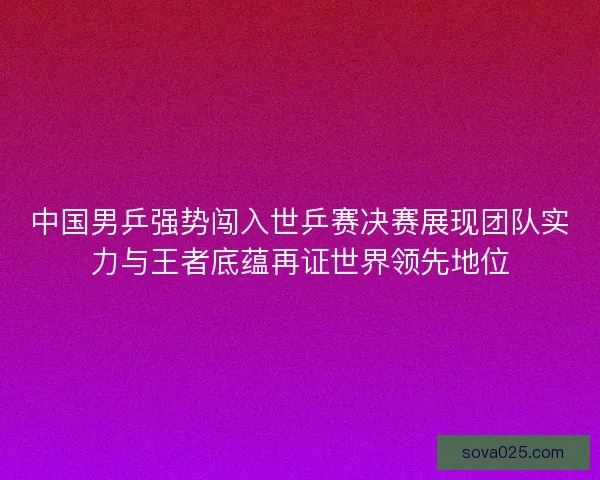 中国男乒强势闯入世乒赛决赛展现团队实力与王者底蕴再证世界领先地位