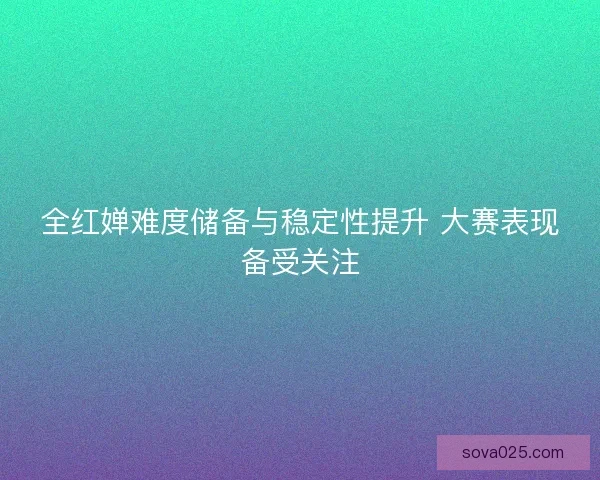 全红婵难度储备与稳定性提升 大赛表现备受关注