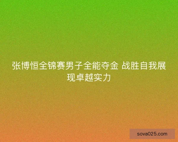 张博恒全锦赛男子全能夺金 战胜自我展现卓越实力
